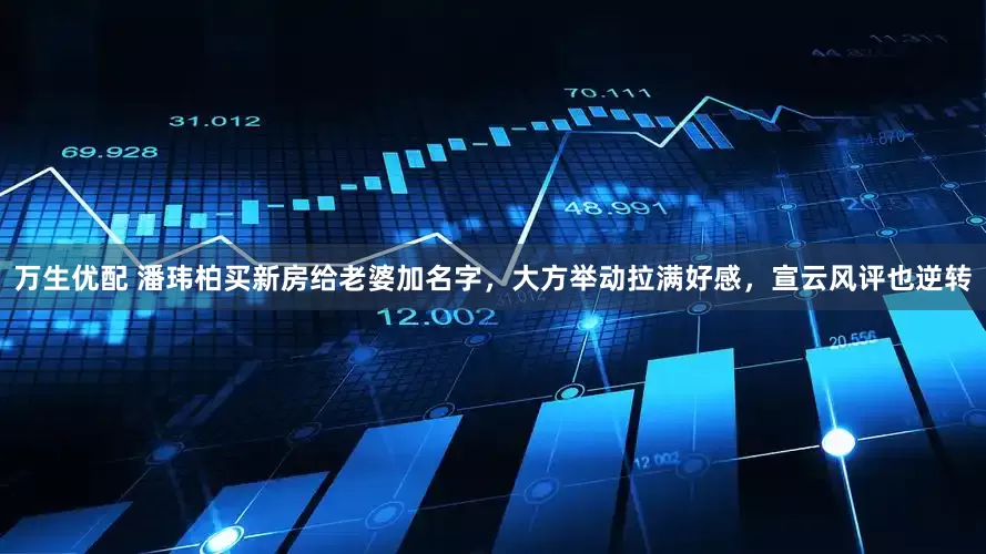 万生优配 潘玮柏买新房给老婆加名字，大方举动拉满好感，宣云风评也逆转