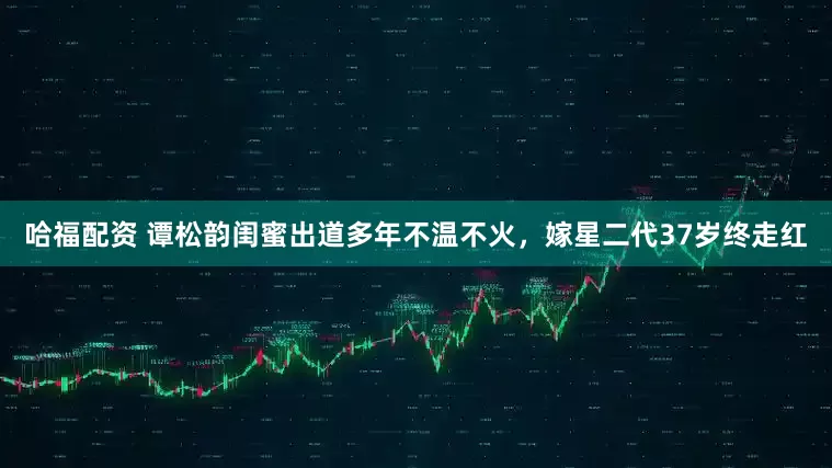 哈福配资 谭松韵闺蜜出道多年不温不火，嫁星二代37岁终走红