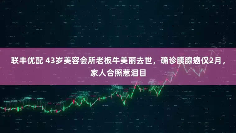 联丰优配 43岁美容会所老板牛美丽去世，确诊胰腺癌仅2月，家人合照惹泪目