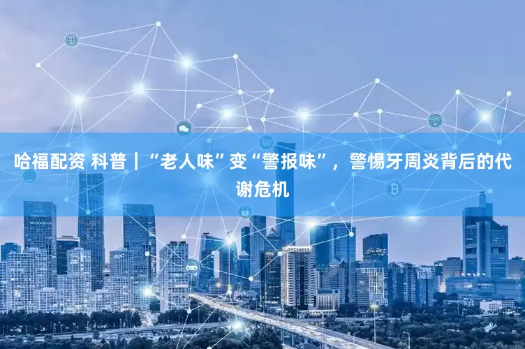 哈福配资 科普｜“老人味”变“警报味”，警惕牙周炎背后的代谢危机
