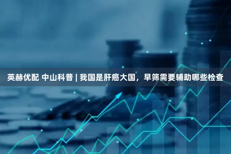 英赫优配 中山科普 | 我国是肝癌大国，早筛需要辅助哪些检查