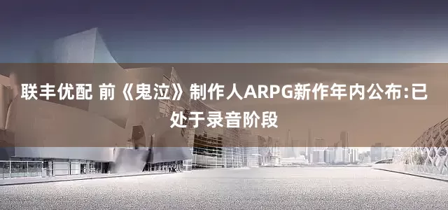 联丰优配 前《鬼泣》制作人ARPG新作年内公布:已处于录音阶段