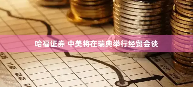 哈福证券 中美将在瑞典举行经贸会谈