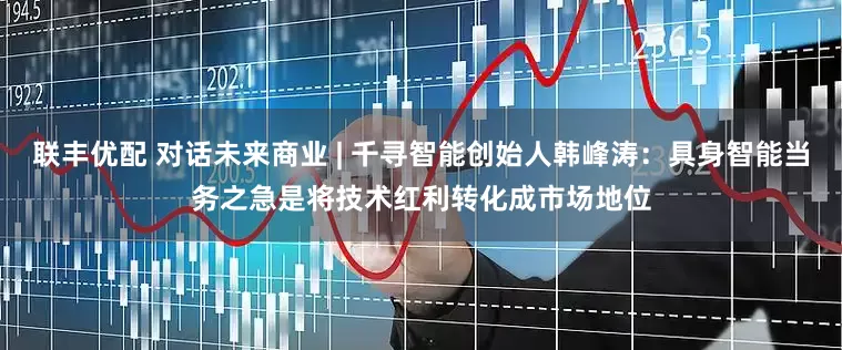 联丰优配 对话未来商业 | 千寻智能创始人韩峰涛：具身智能当务之急是将技术红利转化成市场地位