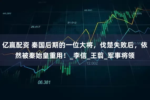 亿赢配资 秦国后期的一位大将，伐楚失败后，依然被秦始皇重用！_李信_王翦_军事将领