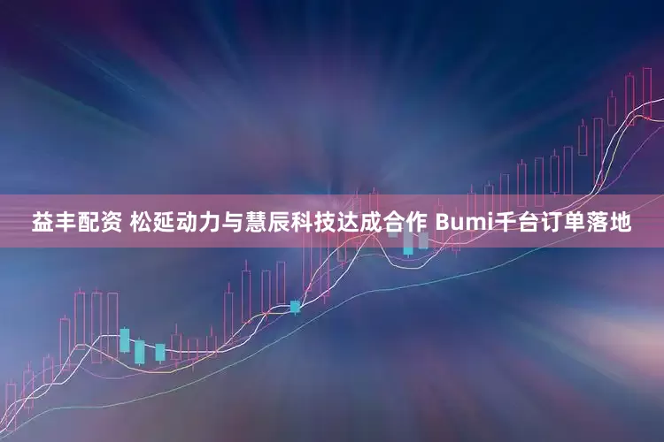 益丰配资 松延动力与慧辰科技达成合作 Bumi千台订单落地